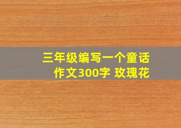 三年级编写一个童话作文300字 玫瑰花